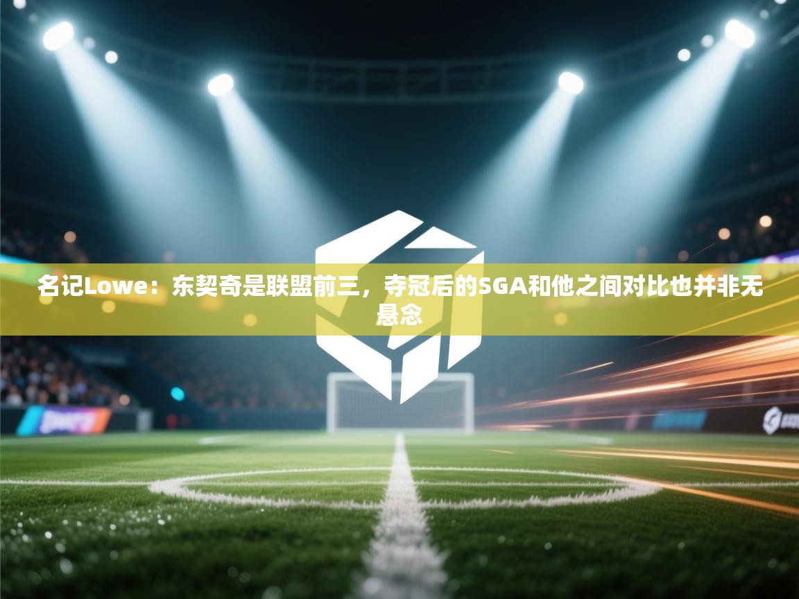 名记Lowe:东契奇是联盟前三,夺冠后的SGA和他之间对比也并非无悬念